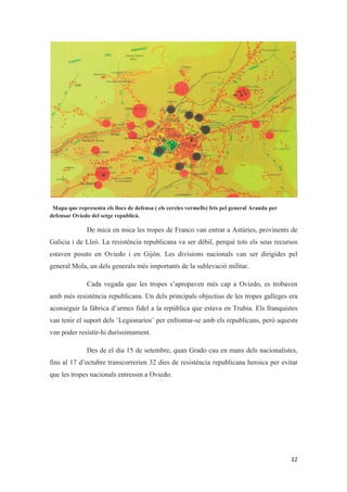 Mapa que representa els llocs de defensa ( els cercles vermells) fets pel general Aranda per
defensar Oviedo del setge republicà.
De mica en mica les tropes de Franco van entrar a Astúries, provinents de
Galicia i de Lleó. La resistència republicana va ser dèbil, perquè tots els seus recursos
estaven posats en Oviedo i en Gijón. Les divisions nacionals van ser dirigides pel
general Mola, un dels generals més importants de la sublevació militar.
Cada vegada que les tropes s’apropaven més cap a Oviedo, es trobaven
amb més resistència republicana. Un dels principals objectius de les tropes galleges era
aconseguir la fàbrica d’armes fidel a la república que estava en Trubia. Els franquistes
van tenir el suport dels ¨Legionarios¨ per enfrontar-se amb els republicans, però aquests
van poder resistir-hi duríssimament.
Des de el dia 15 de setembre, quan Grado cau en mans dels nacionalistes,
fins al 17 d’octubre transcorrerien 32 dies de resistència republicana heroica per evitar
que les tropes nacionals entressin a Oviedo.
 