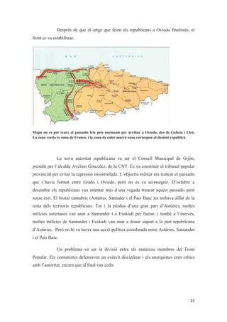 Després de que el setge que feien els republicans a Oviedo finalitzés, el
front es va estabilitzar.
Mapa on es pot veure el passadís fets pels nacionals per arribar a Oviedo, des de Galicia i Lleó.
La zona verda és zona de Franco, i la zona de color marró suau correspon al domini republicà.
La nova autoritat republicana va ser el Consell Municipal de Gijón,
presidit per l’alcalde Avelino Gonzalez, de la CNT. Es va constituir el tribunal popular
provincial per evitar la repressió incontrolada. L’objectiu militar era trencar el passadís
que s’havia format entre Grado i Oviedo, però no es va aconseguir. D’octubre a
desembre els republicans van intentar més d´una vegada trencar aquest passadís però
sense èxit. El litoral cantabric (Astúries, Santader i el Pais Basc )es trobava aïllat de la
resta dels territoris republicans. Tot i la pèrdua d’una gran part d’Astúries, moltes
milícies asturianes van anar a Santander i a Euskadi per lluitar, i també a l’inrevés,
moltes milícies de Santander i Euskadi van anar a donar suport a la part republicana
d’Astúries. Però no hi va haver una acció política coordinada entre Astúries, Santander
i el País Basc.
Un problema va ser la divisió entre els mateixos membres del Front
Popular. Els comunistes defensaven un exèrcit disciplinat i els anarquistes eren crítics
amb l’autoritat, encara que al final van cedir.
 