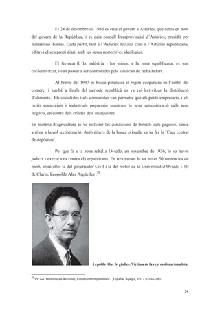 El 24 de desembre de 1936 es crea el govern a Astúries, que actua en nom
del govern de la República, i es deia consell Interprovincial d’Astúries, presidit per
Belarmino Tomas. Cada partit, tant a l’Astúries feixista com a l’Astúries republicana,
editava el seu propi diari, amb les seves respectives ideologies.
El ferrocarril, la indústria i les mines, a la zona republicana, es van
col·lectivitzar, i van passar a ser controlades pels sindicats de treballadors.
Al febrer del 1937 es busca potenciar el règim cooperatiu en l’àmbit del
comerç, i també a finals del període republicà es va col·lectivitzar la distribució
d’aliments. Els socialistes i els comunistes van permetre que els petits empresaris, i els
petits comercials i industrials poguessin mantenir la seva administració dels seus
negocis, en contra dels criteris dels anarquistes.
En matèria d’agricultura es va millorar les condicions de treballs dels pagesos, sense
arribar a la col·lectivització. Amb diners de la banca privada, es va fer la ¨Caja central
de depósitos¨.
Pel que fa a la zona rebel a Oviedo, en novembre de 1936, hi va haver
judicis i execucions contra els republicans. En tres mesos hi va haver 50 sentències de
mort, entre elles la del governador Civil i la del rector de la Universitat d’Oviedo i fill
de Clarín, Leopoldo Alas Argüelles .28
Lepoldo Alas Argüelles. Víctima de la repressió nacionalista.
 