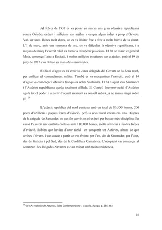 Al febrer de 1937 es va posar en marxa una gran ofensiva republicana
contra Oviedo, exèrcit i milicians van arribar a ocupar algun indret a prop d’Oviedo.
Van ser unes lluites molt dures, on es va lluitar frec a frec a molts barris de la ciutat.
L´1 de març, amb una turmenta de neu, es va dificultar la ofensiva republicana, i a
mitjans de març l’exèrcit rebel va tornar a recuperar posicions. El 30 de març, el general
Mola, comença l’atac a Euskadi, i moltes milícies asturianes van a ajudar, però el 19 de
juny de 1937 cau Bilbao en mans dels insurrectes.
El dia 6 d’agost es va crear la Junta delegada del Govern de la Zona nord,
per unificar el comandament militar. També es va reorganitzar l’exèrcit, però el 14
d’agost va començar l’ofensiva franquista sobre Santander. El 24 d’agost cau Santander
i l’Astúries republicana queda totalment aïllada. El Consell Interprovincial d’Astúries
agafa tot el poder, i a partir d’aquell moment es consell sobirà, ja no mana ningú sobre
ell. 29
L’exèrcit republicà del nord contava amb un total de 80.500 homes, 200
peces d’artilleria i poques forces d’aviació, però la seva moral encara era alta. Després
de la caiguda de Santander, es van fer canvis en el exèrcit per buscar més disciplina. En
canvi l’exèrcit nacionalista contava amb 110.000 homes, molta artilleria i moltes forces
d’aviació. Sabien que havien d’anar ràpid en conquerir tot Astúries, abans de que
arribes l´hivern, i van atacar a partir de tres fronts: per l’est, des de Santander, per l’oest,
des de Galicia i pel Sud, des de la Cordillera Cantàbrica. L’ocupació va començar al
setembre i les Brigades Navarrès es van trobar amb molta resistència.
 