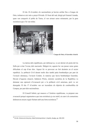 El dia 10 d´octubre els nacionalistes ja havien arribat fins a Cangas de
Onís, trobant-se així més a prop d´Oviedo. El front del sud, dirigit pel General Aranda,
quan van conquerir el poble de Tarna, el van arrasar sense miraments, per la gran
resistència que s’hi van trobar.
Cangas de Onís, el Guernika Asturià
La tàctica dels republicans, per defensar-se, va ser derruir els ponts del riu
Sella per evitar l’avenç dels nacionals. Malgrat tot, aquests ho van passar sense grans
dificultats al cap d’uns dies. Aquest fet va provocar un fort desànim en el sector
republicà. La població Civil durant molts dies també patia bombardejos per part de
l’aviació alemanya, l’aviació Condor, la mateixa que havia bombardejat Guernika.
Davant d’aquesta situació, Indalecio Prieto, ministre socialista de la República va
demanar una operació d’evacuació per a la població civil asturiana, però va ser
denegada. El dia 17 d’octubre van ser incendiats els dipòsits de combustibles de
Campsa, per part dels nacionalistes.
El Consell Sobirà, qui manava a l’Astúries republicana, va preparar una
evacuació perquè argumentava que tota resistència ja era inútil, en canvi els comunistes
defensaven encara seguir lluitant amb una forta resistència.30
 
