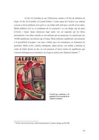 El dia 19 d’octubre ja cau Villaviciosa, només a 30 km de distància de
Gijón. El dia 20 d’octubre el Consell Sobirà i l’estat major de l’exèrcit van ordenar
evacuar a tota la població civil, però es van trobar amb molt pocs vaixells al seu abast.
Molta població civil es va assabentar de la evacuació i es van dirigir cap als ports
d´Avilés i Gijón. Quan intentaven fugir molts van ser capturats per les flotes
nacionalistes i uns altres vaixells es van enfonsar pel seu propi pes. Es calcula que uns
10.000 republicans van marxar cap a França. Molts milicians republicans van renunciar
a la possibilitat d’escapar i van anar a lluitar cap a les muntanyes, on formarien les
guerrilles. Molts civils i polítics falangistes, abans presos, van arribar a dominar la
ciutat de Gijón durant un dia, on van practicar el terror contra els republicans que
s’havien mantingut en la resistència. Es el que es coneix com ¨Quinta Columna¨.31
Cartell que assabenta a la
població Civil el perill de la
¨Quinta Columna¨
 