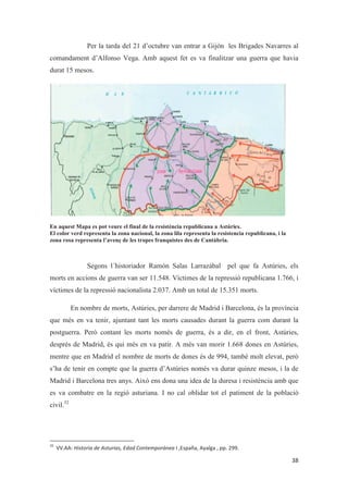 Per la tarda del 21 d’octubre van entrar a Gijón les Brigades Navarres al
comandament d’Alfonso Vega. Amb aquest fet es va finalitzar una guerra que havia
durat 15 mesos.
En aquest Mapa es pot veure el final de la resistència republicana a Astúries.
El color verd representa la zona nacional, la zona lila representa la resistencia republicana, i la
zona rosa representa l’avenç de les tropes franquistes des de Cantàbria.
Segons l´historiador Ramón Salas Larrazábal pel que fa Astúries, els
morts en accions de guerra van ser 11.548. Víctimes de la repressió republicana 1.766, i
víctimes de la repressió nacionalista 2.037. Amb un total de 15.351 morts.
En nombre de morts, Astúries, per darrere de Madrid i Barcelona, és la província
que més en va tenir, ajuntant tant les morts causades durant la guerra com durant la
postguerra. Però contant les morts només de guerra, és a dir, en el front, Astúries,
després de Madrid, és qui més en va patir. A més van morir 1.668 dones en Astúries,
mentre que en Madrid el nombre de morts de dones és de 994, també molt elevat, però
s’ha de tenir en compte que la guerra d’Astúries només va durar quinze mesos, i la de
Madrid i Barcelona tres anys. Això ens dona una idea de la duresa i resistència amb que
es va combatre en la regió asturiana. I no cal oblidar tot el patiment de la població
civil.32
 