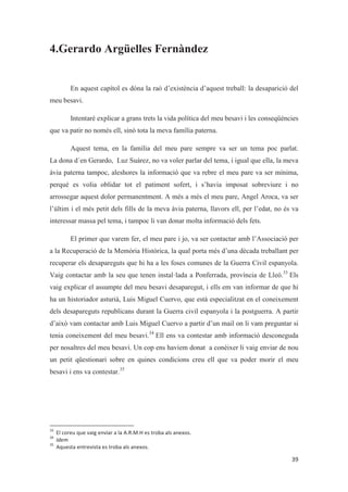 4.Gerardo Argüelles Fernàndez
En aquest capítol es dóna la raó d’existència d’aquest treball: la desaparició del
meu besavi.
Intentaré explicar a grans trets la vida política del meu besavi i les conseqüències
que va patir no només ell, sinó tota la meva família paterna.
Aquest tema, en la família del meu pare sempre va ser un tema poc parlat.
La dona d´en Gerardo, Luz Suárez, no va voler parlar del tema, i igual que ella, la meva
àvia paterna tampoc, aleshores la informació que va rebre el meu pare va ser mínima,
perquè es volia oblidar tot el patiment sofert, i s’havia imposat sobreviure i no
arrossegar aquest dolor permanentment. A més a més el meu pare, Angel Aroca, va ser
l’últim i el més petit dels fills de la meva àvia paterna, llavors ell, per l’edat, no és va
interessar massa pel tema, i tampoc li van donar molta informació dels fets.
El primer que varem fer, el meu pare i jo, va ser contactar amb l’Associació per
a la Recuperació de la Memòria Històrica, la qual porta més d’una dècada treballant per
recuperar els desapareguts que hi ha a les foses comunes de la Guerra Civil espanyola.
Vaig contactar amb la seu que tenen instal·lada a Ponferrada, província de Lleó.33
Els
vaig explicar el assumpte del meu besavi desaparegut, i ells em van informar de que hi
ha un historiador asturià, Luis Miguel Cuervo, que està especialitzat en el coneixement
dels desapareguts republicans durant la Guerra civil espanyola i la postguerra. A partir
d’això vam contactar amb Luis Miguel Cuervo a partir d’un mail on li vam preguntar si
tenia coneixement del meu besavi.34
Ell ens va contestar amb informació desconeguda
per nosaltres del meu besavi. Un cop ens havíem donat a conèixer li vaig enviar de nou
un petit qüestionari sobre en quines condicions creu ell que va poder morir el meu
besavi i ens va contestar.35
 