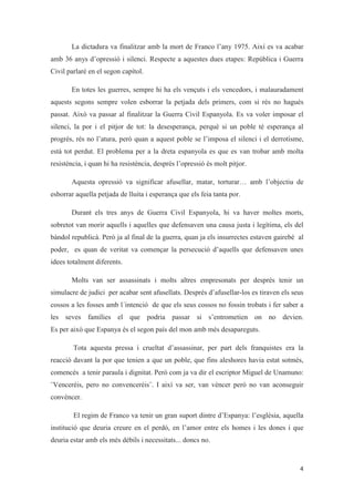 La dictadura va finalitzar amb la mort de Franco l’any 1975. Així es va acabar
amb 36 anys d’opressió i silenci. Respecte a aquestes dues etapes: República i Guerra
Civil parlaré en el segon capítol.
En totes les guerres, sempre hi ha els vençuts i els vencedors, i malauradament
aquests segons sempre volen esborrar la petjada dels primers, com si rés no hagués
passat. Això va passar al finalitzar la Guerra Civil Espanyola. Es va voler imposar el
silenci, la por i el pitjor de tot: la desesperança, perquè si un poble té esperança al
progrés, rés no l’atura, però quan a aquest poble se l’imposa el silenci i el derrotisme,
està tot perdut. El problema per a la dreta espanyola es que es van trobar amb molta
resistència, i quan hi ha resistència, després l’opressió és molt pitjor.
Aquesta opressió va significar afusellar, matar, torturar… amb l’objectiu de
esborrar aquella petjada de lluita i esperança que els feia tanta por.
Durant els tres anys de Guerra Civil Espanyola, hi va haver moltes morts,
sobretot van morir aquells i aquelles que defensaven una causa justa i legítima, els del
bàndol republicà. Però ja al final de la guerra, quan ja els insurrectes estaven gairebé al
poder, es quan de veritat va començar la persecució d’aquells que defensaven unes
idees totalment diferents.
Molts van ser assassinats i molts altres empresonats per després tenir un
simulacre de judici per acabar sent afusellats. Després d’afusellar-los es tiraven els seus
cossos a les fosses amb l´intenció de que els seus cossos no fossin trobats i fer saber a
les seves famílies el que podria passar si s’entrometien on no devien.
Es per això que Espanya és el segon país del mon amb més desapareguts.
Tota aquesta pressa i crueltat d’assassinar, per part dels franquistes era la
reacció davant la por que tenien a que un poble, que fins aleshores havia estat sotmès,
comencés a tenir paraula i dignitat. Però com ja va dir el escriptor Miguel de Unamuno:
¨Venceréis, pero no convenceréis¨. I així va ser, van vèncer però no van aconseguir
convèncer.
El regim de Franco va tenir un gran suport dintre d’Espanya: l’església, aquella
institució que deuria creure en el perdó, en l’amor entre els homes i les dones i que
deuria estar amb els més dèbils i necessitats... doncs no.
 