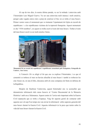 Al cap de tres dies, la nostra última parada, va ser la trobada i entrevista amb
l´historiador Luis Miguel Cuervo. Va ser una entrevista molt intensa i molt emotiva,
perquè cada vegada estava més a prop de conèixer el lloc on es troba el meu besavi.
Primer varem veure el monument que va instaurar l’ajuntament de Gijón en record als
republicans i a les republicanes víctimes de la repressió franquista. Aquest monument
es diu “1934 nombres”, en aquest es troba escrit el nom del meu besavi. Trobar el nom
del meu besavi escrit va ser molt emotiu i bonic.
Monument fet en record als republicans i republicanes assassinats pels franquistes. Fotografia de
l´autora , Ana Aroca.
A l’emoció s’hi va afegir el fet que ens va explicar l´historiador, i es que al
cementiri es trobava el mur on havien afusellat al meu besavi i també es trobaven les
cinc fosses on, en una d’elles, descansa amb els seus companys de lluita en defensa de
la República.
Després de finalitzar l’entrevista, aquest historiador ens va aconsellar que
demanéssim informació dels meus besavis al ¨Centro Documental de la Memoria
Histórica¨ amb seu a Salamanca. Aquest centre és l´arxiu més important sobre la Guerra
Civil espanyola que es troba a Espanya. Vaig fer aquesta gestió de contactar amb
aquesta seu i al cap d’un temps ens van enviar la informació sobre aspectes generals del
meu besavi durant la Guerra Civil. Aquesta informació és la poca que tenim sobre la
vida del meu besavi durant la Guerra Civil.
 