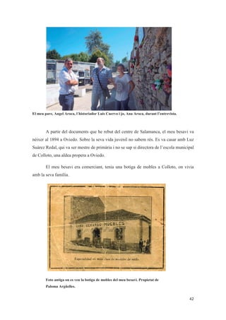 El meu pare, Angel Aroca, l´historiador Luis Cuervo i jo, Ana Aroca, durant l’entrevista.
A partir del documents que he rebut del centre de Salamanca, el meu besavi va
néixer al 1894 a Oviedo. Sobre la seva vida juvenil no sabem rés. Es va casar amb Luz
Suárez Redal, qui va ser mestre de primària i no se sap si directora de l’escola municipal
de Colloto, una aldea propera a Oviedo.
El meu besavi era comerciant, tenia una botiga de mobles a Colloto, on vivia
amb la seva família.
Foto antiga on es veu la botiga de mobles del meu besavi. Propietat de
Paloma Argüelles.
 