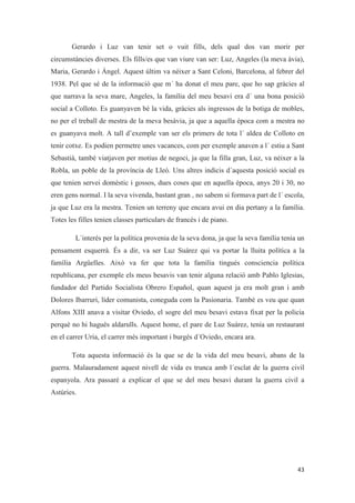 Gerardo i Luz van tenir set o vuit fills, dels qual dos van morir per
circumstàncies diverses. Els fills/es que van viure van ser: Luz, Angeles (la meva àvia),
Maria, Gerardo i Ángel. Aquest últim va néixer a Sant Celoni, Barcelona, al febrer del
1938. Pel que sé de la informació que m´ ha donat el meu pare, que ho sap gràcies al
que narrava la seva mare, Angeles, la família del meu besavi era d´ una bona posició
social a Colloto. Es guanyaven bé la vida, gràcies als ingressos de la botiga de mobles,
no per el treball de mestra de la meva besàvia, ja que a aquella època com a mestra no
es guanyava molt. A tall d’exemple van ser els primers de tota l´ aldea de Colloto en
tenir cotxe. Es podien permetre unes vacances, com per exemple anaven a l´ estiu a Sant
Sebastià, també viatjaven per motius de negoci, ja que la filla gran, Luz, va néixer a la
Robla, un poble de la província de Lleó. Uns altres indicis d´aquesta posició social es
que tenien servei domèstic i gossos, dues coses que en aquella època, anys 20 i 30, no
eren gens normal. I la seva vivenda, bastant gran , no sabem si formava part de l´ escola,
ja que Luz era la mestra. Tenien un terreny que encara avui en dia pertany a la família.
Totes les filles tenien classes particulars de francès i de piano.
L´interès per la política provenia de la seva dona, ja que la seva família tenia un
pensament esquerrà. És a dir, va ser Luz Suárez qui va portar la lluita política a la
família Argüelles. Això va fer que tota la família tingués consciencia política
republicana, per exemple els meus besavis van tenir alguna relació amb Pablo Iglesias,
fundador del Partido Socialista Obrero Español, quan aquest ja era molt gran i amb
Dolores Ibarruri, líder comunista, coneguda com la Pasionaria. També es veu que quan
Alfons XIII anava a visitar Oviedo, el sogre del meu besavi estava fixat per la policia
perquè no hi hagués aldarulls. Aquest home, el pare de Luz Suárez, tenia un restaurant
en el carrer Uria, el carrer més important i burgés d´Oviedo, encara ara.
Tota aquesta informació és la que se de la vida del meu besavi, abans de la
guerra. Malauradament aquest nivell de vida es trunca amb l´esclat de la guerra civil
espanyola. Ara passaré a explicar el que se del meu besavi durant la guerra civil a
Astúries.
 