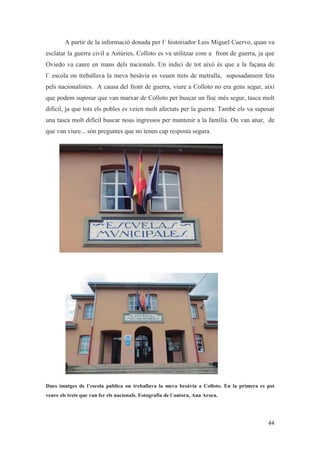 A partir de la informació donada per l´ historiador Luis Miguel Cuervo, quan va
esclatar la guerra civil a Astúries, Colloto es va utilitzar com a front de guerra, ja que
Oviedo va caure en mans dels nacionals. Un indici de tot això és que a la façana de
l´ escola on treballava la meva besàvia es veuen trets de metralla, suposadament fets
pels nacionalistes. A causa del front de guerra, viure a Colloto no era gens segur, així
que podem suposar que van marxar de Colloto per buscar un lloc més segur, tasca molt
difícil, ja que tots els pobles es veien molt afectats per la guerra. També els va suposar
una tasca molt difícil buscar nous ingressos per mantenir a la família. On van anar, de
que van viure... són preguntes que no tenen cap resposta segura.
Dues imatges de l’escola pública on treballava la meva besàvia a Colloto. En la primera es pot
veure els trets que van fer els nacionals. Fotografia de l´autora, Ana Aroca.
 