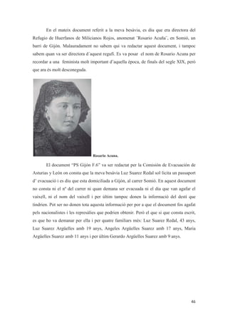 En el mateix document referit a la meva besàvia, es diu que era directora del
Refugio de Huerfanos de Milicianos Rojos, anomenat ¨Rosario Acuña¨, en Somió, un
barri de Gijón. Malauradament no sabem qui va redactar aquest document, i tampoc
sabem quan va ser directora d´aquest regufi. Es va posar el nom de Rosario Acuna per
recordar a una feminista molt important d’aquella època, de finals del segle XIX, però
que ara és molt desconeguda.
Rosario Acuna.
El document “PS Gijón F.6” va ser redactat per la Comisión de Evacuación de
Asturias y León on consta que la meva besàvia Luz Suarez Redal sol·licita un passaport
d’ evacuació i es diu que esta domiciliada a Gijón, al carrer Somió. En aquest document
no consta ni el nº del carrer ni quan demana ser evacuada ni el dia que van agafar el
vaixell, ni el nom del vaixell i per últim tampoc donen la informació del destí que
tindrien. Pot ser no donen tota aquesta informació per por a que el document fos agafat
pels nacionalistes i les represàlies que podrien obtenir. Però el que si que consta escrit,
es que ho va demanar per ella i per quatre familiars més: Luz Suarez Redal, 43 anys,
Luz Suarez Argüelles amb 19 anys, Angeles Argüelles Suarez amb 17 anys, Maria
Argüelles Suarez amb 11 anys i per últim Gerardo Argüelles Suarez amb 9 anys.
 
