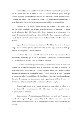 La meva besàvia en aquell moment estava embarassada d’Angel, que després va
néixer a Sant Celoni al 8 de febrer de 1938. Al final del document queda escrit que
Gerardo Argüelles, pare i espós dels evacuats, es quedava a Astúries, prestant serveis a
l´Hospital San Rafael i que estava afiliat a l´UGT. La demanda de la meva besàvia va
ser avalada pel la Federación Socialista Asturiana, comisión ejecutiva de Gijón.
Finalment hi ha un altre document, que crec que és posterior a la guerra, que es
diu “SM 1.099” on s´indica que Gerardo Argüelles Fernández va ser soldat i va prestar
serveis a la unitat XVII del Cuerpo... ( les demés sigles no las sé interpretar). En el
mateix document consta que la seva dona i filla, les dues Luz, estaven afiliades a
l´UGT. En el document consta que rebien uns “haberes” amb l´aval del Tinent Cesar
Alvarez.
Aquest document no va ser escrit durant la República, sinó ja en la Dictadura
perquè no es nombra ¨ejército republicano¨sinó ¨ejército rojo¨, que era el nom que
donaven els falangistes a l´exèrcit republicà.
Els últims dies de la vida del meu besavi els hem de reconstruir. En el
monument d´ homenatge que es diu ¨1934 nombres¨, consta que la seva defunció va ser
el 2 de novembre de 1937 i la causa de la mort és assassinat.
En el llibre que acompanya el monument poden haver dos causes de mort de les
víctimes de la repressió franquista. Una és assassinat i una altra és executat. Les
diferències sembla ser que són que l´executat ha passat per un judici o farsa de judici,
després de la sentència de mort és afusellat per l’exèrcit o policia, en canvi l’assassinat
no pressuposa judici. Segons l´hipòtesi de Luis Miguel Cuervo, els seguidors de Franco,
desitjosos de venjança, van empresonar a molts republicans a la Plaça de toros i poc
després van ser traslladats i afusellats al cementeri de Ceares, a Gijón.
Gerardo Argüelles no va ser evacuat, no sabem si es perquè no va voler o no va
poder. En canvi la seva dona i els seus fills i filles si, però no sabem quan ho van fer i
en quin vaixell van embarcar.
Quan vam anar a Ponferrada, un dels historiadors ens va dir que l’evacuació en
vaixell estava organitzada pels partits polítics i els sindicats d’esquerres i que cada
família embarcava en un vaixell o en un altre depenent del partit o del sindicat on estava
afiliada.
 