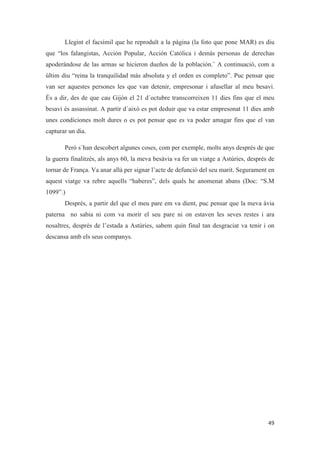 Llegint el facsímil que he reproduït a la pàgina (la foto que pone MAR) es diu
que “los falangistas, Acción Popular, Acción Católica i demás personas de derechas
apoderándose de las armas se hicieron dueños de la población.¨ A continuació, com a
últim diu “reina la tranquilidad más absoluta y el orden es completo”. Puc pensar que
van ser aquestes persones les que van detenir, empresonar i afusellar al meu besavi.
És a dir, des de que cau Gijón el 21 d´octubre transcorreixen 11 dies fins que el meu
besavi és assassinat. A partir d´això es pot deduir que va estar empresonat 11 dies amb
unes condiciones molt dures o es pot pensar que es va poder amagar fins que el van
capturar un dia.
Però s´han descobert algunes coses, com per exemple, molts anys després de que
la guerra finalitzés, als anys 60, la meva besàvia va fer un viatge a Astúries, després de
tornar de França. Va anar allà per signar l’acte de defunció del seu marit. Segurament en
aquest viatge va rebre aquells “haberes”, dels quals he anomenat abans (Doc: “S.M
1099”.)
Després, a partir del que el meu pare em va dient, puc pensar que la meva àvia
paterna no sabia ni com va morir el seu pare ni on estaven les seves restes i ara
nosaltres, després de l’estada a Astúries, sabem quin final tan desgraciat va tenir i on
descansa amb els seus companys.
 