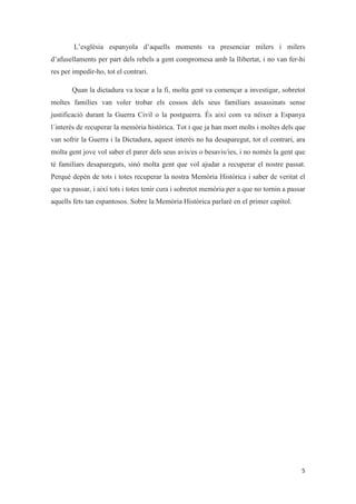L’església espanyola d’aquells moments va presenciar milers i milers
d’afusellaments per part dels rebels a gent compromesa amb la llibertat, i no van fer-hi
res per impedir-ho, tot el contrari.
Quan la dictadura va tocar a la fi, molta gent va començar a investigar, sobretot
moltes famílies van voler trobar els cossos dels seus familiars assassinats sense
justificació durant la Guerra Civil o la postguerra. És així com va néixer a Espanya
l´interès de recuperar la memòria històrica. Tot i que ja han mort molts i moltes dels que
van sofrir la Guerra i la Dictadura, aquest interès no ha desaparegut, tot el contrari, ara
molta gent jove vol saber el parer dels seus avis/es o besavis/ies, i no només la gent que
té familiars desapareguts, sinó molta gent que vol ajudar a recuperar el nostre passat.
Perquè depèn de tots i totes recuperar la nostra Memòria Històrica i saber de veritat el
que va passar, i així tots i totes tenir cura i sobretot memòria per a que no tornin a passar
aquells fets tan espantosos. Sobre la Memòria Històrica parlaré en el primer capítol.
 