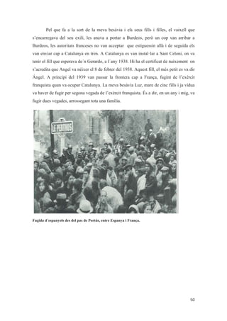 Pel que fa a la sort de la meva besàvia i els seus fills i filles, el vaixell que
s’encarregava del seu exili, les anava a portar a Burdeos, però un cop van arribar a
Burdeos, les autoritats franceses no van acceptar que estiguessin allà i de seguida els
van enviar cap a Catalunya en tren. A Catalunya es van instal·lar a Sant Celoni, on va
tenir el fill que esperava de´n Gerardo, a l´any 1938. Hi ha el certificat de naixement on
s’acredita que Angel va néixer el 8 de febrer del 1938. Aquest fill, el més petit es va dir
Ángel. A principi del 1939 van passar la frontera cap a França, fugint de l’exèrcit
franquista quan va ocupar Catalunya. La meva besàvia Luz, mare de cinc fills i ja vídua
va haver de fugir per segona vegada de l’exèrcit franquista. És a dir, en un any i mig, va
fugir dues vegades, arrossegant tota una família.
Fugida d´espanyols des del pas de Portús, entre Espanya i França.
 