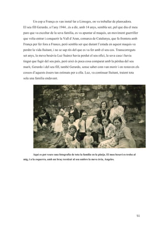 Un cop a França es van instal·lar a Limoges, on va treballar de planxadora.
El seu fill Gerardo, a l’any 1944 , és a dir, amb 14 anys, sembla ser, pel que diu el meu
pare que va escoltar de la seva família, es va apuntar al maquís, un moviment guerriller
que volia entrar i conquerir la Vall d´Aran, comarca de Catalunya, que fa frontera amb
França per fer fora a Franco, però sembla ser que durant l’estada en aquest maquis va
perdre la vida lluitant, i no se sap rés del que es va fer amb el seu cos. Transcorreguts
set anys, la meva besàvia Luz Suárez havia perdut el seu ofici, la seva casa i havia
tingut que fugir del seu país, però això és poca cosa comparat amb la pèrdua del seu
marit, Gerardo i del seu fill, també Gerardo, sense saber com van morir i on restaven els
cossos d’aquests éssers tan estimats per a ella. Luz, va continuar lluitant, traient tota
sola una família endavant.
Aquí es pot veure una fotografia de tota la família en la platja. El meu besavi es troba al
mig, i a la esquerra, amb un braç recolzat al seu ombro la meva àvia, Angeles.
 