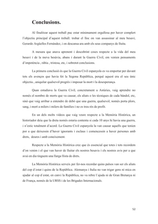 Conclusions.
Al finalitzar aquest treball puc estar mínimament orgullosa per haver complert
l’objectiu principal d’aquest treball: trobar el lloc on van assassinar al meu besavi,
Gerardo Argüelles Fernández, i on descansa ara amb els seus companys de lluita.
A mesura que anava aprenent i descobrint coses respecte a la vida del meu
besavi i de la meva besàvia, abans i durant la Guerra Civil, em venien pensaments
d’impotència , ràbia , tristesa, etc, i sobretot conclusions.
La primera conclusió és que la Guerra Civil espanyola es va emportar per davant
tots els avenços que havia fet la Segona República, perquè aquest era el seu únic
objectiu , aniquilar qualsevol progrés i imposar la mort i la desesperança.
Quan estudiava la Guerra Civil, concretament a Astúries, vaig aprendre no
només el nombre de morts que va causar, els aliats o les tècniques de cada bàndol, etc,
sinó que vaig arribar a entendre de debò que una guerra, qualsevol, només porta plors,
sang, i mort a milers i milers de famílies i no es treu rés de profit.
En un dels molts vídeos que vaig veure respecte a la Memòria Històrica, un
historiador deia que la dreta només estaria contenta si cada 10 anys hi havia una guerra,
i n’estic totalment d’acord. La Guerra Civil espanyola la van causar aquells que tenien
por a que deixessin d’haver ignorants i esclaus i comencessin a haver persones amb
drets, deures i amb coneixement.
Respecte a la Memòria Històrica crec que és essencial que totes i tots recordem
d’on venim i el que van haver de lluitar els nostres besavis i els nostres avis per a que
avui en dia tinguem una llarga llista de drets.
La Memòria Històrica serveix per fer-nos recordar quins països van ser els aliats
del cop d´estat i quins de la República. Alemanya i Italia no van trigar gens ni mica en
ajudar al cop d´estat, en canvi la República, no va rebre l´ajuda ni de Gran Bretanya ni
de França, només de la URSS i de les Brigades Internacionals.
 