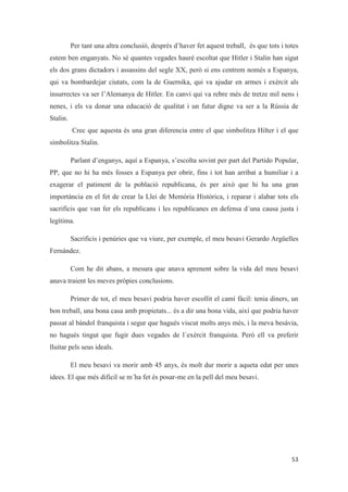 Per tant una altra conclusió, després d’haver fet aquest treball, és que tots i totes
estem ben enganyats. No sé quantes vegades hauré escoltat que Hitler i Stalin han sigut
els dos grans dictadors i assassins del segle XX, però si ens centrem només a Espanya,
qui va bombardejar ciutats, com la de Guernika, qui va ajudar en armes i exèrcit als
insurrectes va ser l’Alemanya de Hitler. En canvi qui va rebre més de tretze mil nens i
nenes, i els va donar una educació de qualitat i un futur digne va ser a la Rússia de
Stalin.
Crec que aquesta és una gran diferencia entre el que simbolitza Hilter i el que
simbolitza Stalin.
Parlant d’enganys, aquí a Espanya, s’escolta sovint per part del Partido Popular,
PP, que no hi ha més fosses a Espanya per obrir, fins i tot han arribat a humiliar i a
exagerar el patiment de la població republicana, és per això que hi ha una gran
importància en el fet de crear la Llei de Memòria Històrica, i reparar i alabar tots els
sacrificis que van fer els republicans i les republicanes en defensa d´una causa justa i
legítima.
Sacrificis i penùries que va viure, per exemple, el meu besavi Gerardo Argüelles
Fernández.
Com he dit abans, a mesura que anava aprenent sobre la vida del meu besavi
anava traient les meves pròpies conclusions.
Primer de tot, el meu besavi podria haver escollit el camí fàcil: tenia diners, un
bon treball, una bona casa amb propietats... és a dir una bona vida, així que podria haver
passat al bàndol franquista i segur que hagués viscut molts anys més, i la meva besàvia,
no hagués tingut que fugir dues vegades de l`exèrcit franquista. Però ell va preferir
lluitar pels seus ideals.
El meu besavi va morir amb 45 anys, és molt dur morir a aqueta edat per unes
idees. El que més difícil se m´ha fet és posar-me en la pell del meu besavi.
 