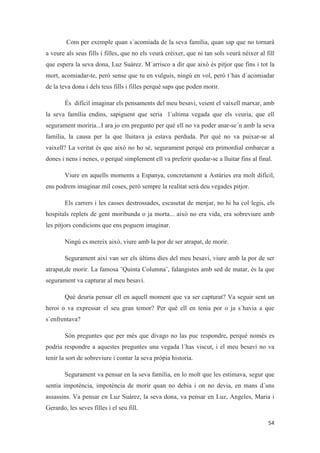 Com per exemple quan s´acomiada de la seva família, quan sap que no tornarà
a veure als seus fills i filles, que no els veurà crèixer, que ni tan sols veurà nèixer al fill
que espera la seva dona, Luz Suárez. M´arrisco a dir que això és pitjor que fins i tot la
mort, acomiadar-te, però sense que tu en vulguis, ningú en vol, però t´has d´acomiadar
de la teva dona i dels teus fills i filles perquè saps que poden morir.
És difícil imaginar els pensaments del meu besavi, veient el vaixell marxar, amb
la seva família endins, sapiguent que seria l´ultima vegada que els veuria, que ell
segurament moriria...I ara jo em pregunto per qué ell no va poder anar-se´n amb la seva
família, la causa per la que lluitava ja estava perduda. Per què no va puixar-se al
vaixell? La veritat és que això no ho sé, segurament perquè era primordial embarcar a
dones i nens i nenes, o perquè simplement ell va preferir quedar-se a lluitar fins al final.
Viure en aquells moments a Espanya, concretament a Astúries era molt difícil,
ens podrem imaginar mil coses, però sempre la realitat serà deu vegades pitjor.
Els carrers i les casses destrossades, escasetat de menjar, no hi ha col·legis, els
hospitals replets de gent moribunda o ja morta... això no era vida, era sobreviure amb
les pitjors condicions que ens poguem imaginar.
Ningú es mereix això, viure amb la por de ser atrapat, de morir.
Segurament així van ser els últims dies del meu besavi, viure amb la por de ser
atrapat,de morir. La famosa ¨Quinta Columna¨, falangistes amb sed de matar, és la que
segurament va capturar al meu besavi.
Què deuria pensar ell en aquell moment que va ser capturat? Va seguir sent un
heroi o va expressar el seu gran temor? Per què ell en tenia por o ja s´havia a que
s´enfrentava?
Són preguntes que per més que divago no las puc respondre, perquè només es
podria respondre a aquestes preguntes una vegada l´has viscut, i el meu besavi no va
tenir la sort de sobreviure i contar la seva pròpia historia.
Segurament va pensar en la seva família, en lo molt que les estimava, segur que
sentia impotència, impotència de morir quan no debia i on no devia, en mans d´uns
assassins. Va pensar en Luz Suárez, la seva dona, va pensar en Luz, Angeles, Maria i
Gerardo, les seves filles i el seu fill.
 
