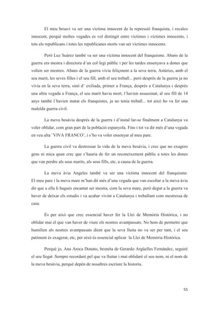 El meu besavi va ser una víctima innocent de la repressió franquista, i recalco
innocent, perquè moltes vegades es vol distingit entre víctimes i víctimes innocents, i
tots els republicans i totes les republicanes morts van ser víctimes innocents.
Però Luz Suárez també va ser una víctima innocent del franquisme. Abans de la
guerra era mestra i directora d´un col·legi públic i per les tardes ensenyava a dones que
volien ser mestres. Abans de la guerra vivia feliçment a la seva terra, Astúries, amb el
seu marit, les seves filles i el seu fill, amb el seu treball... però després de la guerra ja no
vivia en la seva terra, sinó d’ exiliada, primer a França, després a Catalunya i després
una altra vegada a França, el seu marit havia mort, l´havien assassinat, al seu fill de 14
anys també l´havien matat els franquistes, ja no tenia treball... tot això ho va fer una
maleïda guerra civil.
La meva besàvia després de la guerra i d’instal·lar-se finalment a Catalunya va
voler oblidar, com gran part de la població espanyola. Fins i tot va dir més d’una vegada
en veu alta ¨VIVA FRANCO¨, i s’ho va voler ensenyar al meu pare.
La guerra civil va destrossar la vida de la meva besàvia, i crec que no exagero
gens ni mica quan crec que s’hauria de fer un reconeixement públic a totes les dones
que van perdre als seus marits, als seus fills, etc, a causa de la guerra.
La meva àvia Angeles també va ser una víctima innocent del franquisme.
El meu pare i la meva mare m’han dit més d’una vegada que van escoltar a la meva àvia
dir que a ella li hagués encantat ser mestra, com la seva mare, però degut a la guerra va
haver de deixar els estudis i va acabar vivint a Catalunya i treballant com mestressa de
casa.
És per això que crec essencial haver fer la Llei de Memòria Històrica, i no
oblidar mai el que van haver de viure els nostres avantpassats. No hem de permetre que
humilíen als nostres avantpassats dient que la seva lluita no va ser per tant, i el seu
patiment és exagerat, etc, per això és essencial aplicar la Llei de Memòria Històrica.
Perquè jo, Ana Aroca Donato, besnéta de Gerardo Argüelles Fernández, seguiré
el seu llegat .Sempre recordaré pel que va lluitar i mai oblidaré el seu nom, ni el nom de
la meva besàvia, perquè depèn de nosaltres escriure la historia.
 