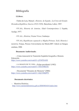 Bibliografia
LLibres:
-Tuñon de Lara, Manuel , Historia de España , La Crisis del Estado:
Dictadura,República, Guerra (1923-1939), Barcelona, Labor, 1987.
-VV.AA, Historia de Asturias, Edad Contemporánea I, España,
Ayalga, 1977.
-VV.AA , Història, Vicens Vives, Catalunya
-VV.AA, Republicans espanyols a Migdia-Pirineus. Exili, Historia i
memòria, França, Presses Universitaries du Mirail,2007. Edició en llengua
catalana, 2006
Documents Audiovisuals:
- Cómo transcurrió la Transición Española Geografía e Historia
Educación .
https://www.youtube.com/watch?v=jJT4fTfvbXI
- LA IMAGEN DE TU VIDA - ¡Felipe presidente! (1982)
https://www.youtube.com/watch?v=T85rTPRliTE
- Documental "Donantes de Memoria" (2006)
https://www.youtube.com/watch?v=iJdyVDbjPPY
Documents electrònics:
- Memòria Històrica.
http://www.memoriahistorica.gob.es/IDIOMAS/6/index.htm
 