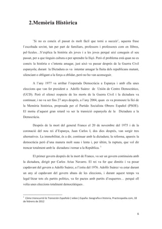 2.Memòria Històrica
¨Si no es coneix el passat és molt fàcil que torni a succeir¨, aquesta frase
l´escoltada sovint, tan per part de familiars, professors i professores com en llibres,
pel·lícules…S’explica la història als joves i a les joves perquè així coneguin el seu
passat, per a que tinguin cultura o per aprendre la lliçó. Però el problema està quan no es
coneix la història o s’intenta amagar, just això va passar després de la Guerra Civil
espanyola; durant la Dictadura es va intentar amagar la lluita dels republicans matant,
silenciant o obligant a la força a oblidar, però no ho van aconseguir.
A l’any 1977 va arribar l’esperada Democràcia a Espanya i amb ella unes
eleccions que van fer president a Adolfo Suárez de Unión de Centro Democrático,
(UCD). Però el silenci respecte de les morts de la Guerra Civil i la dictadura va
continuar, i no va ser fins 27 anys després, a l’any 2004, quan es va promoure la llei de
la Memòria històrica, proposada per el Partido Socialista Obrero Español (PSOE).
El motiu d’aquest gran retard va ser la transició espanyola de la Dictadura a la
Democràcia.
Després de la mort del general Franco el 20 de novembre del 1975 i de la
coronació del nou rei d’Espanya, Juan Carlos I, dos dies després, van sorgir tres
alternatives. La immobilitat, és a dir, continuar amb la dictadura; la reforma, apareix la
democràcia però d’una manera molt suau i lenta i, per últim, la ruptura, que vol dir
trencar totalment amb la dictadura i tornar a la República. 1
El primer govern després de la mort de Franco, va ser un govern continuista amb
la dictadura, dirigit per Carlos Arias Navarro. El rei va fer que dimitís i va posar
capdavant del govern a Adolfo Suárez, a l’estiu del 1976. Adolfo Suárez va estar durant
un any al capdavant del govern abans de les eleccions, i durant aquest temps va
legal·litzar tots els partits polítics, va fer pactes amb partits d’esquerres… perquè ell
volia unes eleccions totalment democràtiques .
 