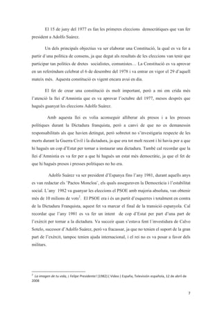 El 15 de juny del 1977 es fan les primeres eleccions democràtiques que van fer
president a Adolfo Suárez.
Un dels principals objectius va ser elaborar una Constitució, la qual es va fer a
partir d´una política de consens, ja que degut als resultats de les eleccions van tenir que
participar tan polítics de dretes socialistes, comunistes… La Constitució es va aprovar
en un referèndum celebrat el 6 de desembre del 1978 i va entrar en vigor el 29 d’aquell
mateix més. Aquesta constitució es vigent encara avui en dia.
El fet de crear una constitució és molt important, però a mi em crida més
l’atenció la llei d’Amnistia que es va aprovar l’octubre del 1977, mesos després que
hagués guanyat les eleccions Adolfo Suárez.
Amb aquesta llei es volia aconseguir alliberar als presos i a les presses
polítiques durant la Dictadura franquista, però a canvi de que no es demanessin
responsabilitats als que havien detingut, però sobretot no s’investigaria respecte de les
morts durant la Guerra Civil i la dictadura, ja que era tot molt recent i hi havia por a que
hi hagués un cop d’Estat per tornar a instaurar una dictadura. També cal recordar que la
llei d’Amnistia es va fer per a que hi hagués un estat més democràtic, ja que el fet de
que hi hagués presos i presses polítiques no ho era.
Adolfo Suárez va ser president d’Espanya fins l’any 1981, durant aquells anys
es van redactar els ¨Pactos Moncloa¨, els quals asseguraven la Democràcia i l’estabilitat
social. L’any 1982 va guanyar les eleccions el PSOE amb majoria absoluta, van obtenir
més de 10 milions de vots2
. El PSOE era i és un partit d’esquerres i totalment en contra
de la Dictadura Franquista, aquest fet va marcar el final de la transició espanyola. Cal
recordar que l’any 1981 es va fer un intent de cop d’Estat per part d’una part de
l’exèrcit per tornar a la dictadura. Va succeir quan s’estava fent l´investidura de Calvo
Sotelo, sucessor d’Adolfo Suárez, però va fracassar, ja que no tenien el suport de la gran
part de l’exèrcit, tampoc tenien ajuda internacional, i el rei no es va posar a favor dels
militars.
 