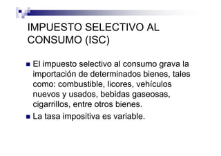 IMPUESTO SELECTIVO AL
CONSUMO (ISC)

El impuesto selectivo al consumo grava la
importación de determinados bienes, tales
como: combustible, licores, vehículos
nuevos y usados, bebidas gaseosas,
cigarrillos, entre otros bienes.
La tasa impositiva es variable.
 