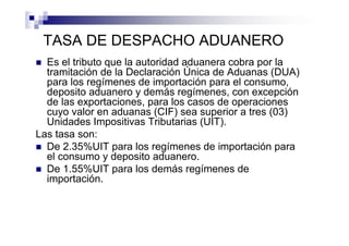 TASA DE DESPACHO ADUANERO
  Es el tributo que la autoridad aduanera cobra por la
  tramitación de la Declaración Única de Aduanas (DUA)
  para los regímenes de importación para el consumo,
  deposito aduanero y demás regímenes, con excepción
  de las exportaciones, para los casos de operaciones
  cuyo valor en aduanas (CIF) sea superior a tres (03)
  Unidades Impositivas Tributarias (UIT).
Las tasa son:
  De 2.35%UIT para los regímenes de importación para
  el consumo y deposito aduanero.
  De 1.55%UIT para los demás regímenes de
  importación.
 