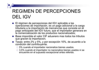 REGIMEN DE PERCEPCIONES
DEL IGV
 El régimen de percepciones del IGV aplicable a las
 operaciones de importación, es un pago adicional a la carga
 tributaria a la importación de mercancías que consiste en el
 pago anticipado del IGV futuro, que el importador generara en
 la comercialización de los productos nacionalizados;
 Base imponible el valor CIF aduanero mas todos los tributos
 que graven la importacion;
 Tasas: entre 2% y 5%, y por excepción 10%, de acuerdo a la
 condición del contribuyente.
    5% cuando el importador nacionalice bienes usados.
    3,5% cuando el importador no nacionalice bienes usados ni se
    encuentre en el supuesto excepcional antes referido.
 