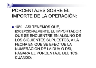PORCENTAJES SOBRE EL
IMPORTE DE LA OPERACIÓN:

 10% ASI TENEMOS QUE,
 EXCEPCIONALMENTE, EL IMPORTADOR
 QUE SE ENCUENTRE EN ALGUNO DE
 LOS SIGUIENTES SUPUESTOS, A LA
 FECHA EN QUE SE EFECTUE LA
 NUMERACION DE LA DUA O DSI,
 PAGARA EL PORCENTAJE DEL 10%
 CUANDO:
 