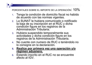 PORCENTAJES SOBRE EL IMPORTE DE LA OPERACIÓN:   10%
1.   Tenga la condición de domicilio fiscal no habido
     de acuerdo con las normas vigentes.
2.   La SUNAT le hubiera comunicado o notificado
     la baja de su inscripción en el RUC y dicha
     condición figure en los registros de la
     Administración Tributaria.
3.   Hubiera suspendido temporalmente sus
     actividades y dicha condición figure en los
     registros de la Administración Tributaria.
4.   No cuente con numero de RUC o teniéndolo no
     lo consigne en la declaración.
5.   Realice por primera vez una operación y/o
     régimen aduanero.
6.   Estando inscrito en el RUC no se encuentre
     afecto al IGV.
 