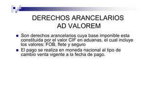 DERECHOS ARANCELARIOS
          AD VALOREM
Son derechos arancelarios cuya base imponible esta
constituida por el valor CIF en aduanas, el cual incluye
los valores: FOB, flete y seguro
El pago se realiza en moneda nacional al tipo de
cambio venta vigente a la fecha de pago.
 