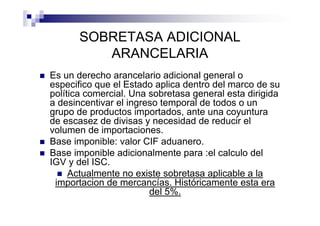 SOBRETASA ADICIONAL
          ARANCELARIA
Es un derecho arancelario adicional general o
especifico que el Estado aplica dentro del marco de su
política comercial. Una sobretasa general esta dirigida
a desincentivar el ingreso temporal de todos o un
grupo de productos importados, ante una coyuntura
de escasez de divisas y necesidad de reducir el
volumen de importaciones.
Base imponible: valor CIF aduanero.
Base imponible adicionalmente para :el calculo del
IGV y del ISC.
     Actualmente no existe sobretasa aplicable a la
 importacion de mercancías. Históricamente esta era
                        del 5%.
 