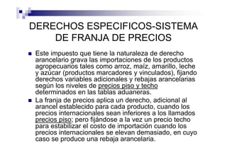 DERECHOS ESPECIFICOS-SISTEMA
    DE FRANJA DE PRECIOS
 Este impuesto que tiene la naturaleza de derecho
 arancelario grava las importaciones de los productos
 agropecuarios tales como arroz, maíz, amarillo, leche
 y azúcar (productos marcadores y vinculados), fijando
 derechos variables adicionales y rebajas arancelarias
 según los niveles de precios piso y techo
 determinados en las tablas aduaneras.
 La franja de precios aplica un derecho, adicional al
 arancel establecido para cada producto, cuando los
 precios internacionales sean inferiores a los llamados
 precios piso; pero fijándose a la vez un precio techo
 para estabilizar el costo de importación cuando los
 precios internacionales se elevan demasiado, en cuyo
 caso se produce una rebaja arancelaria.
 