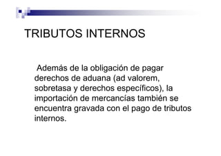 TRIBUTOS INTERNOS

  Además de la obligación de pagar
 derechos de aduana (ad valorem,
 sobretasa y derechos específicos), la
 importación de mercancías también se
 encuentra gravada con el pago de tributos
 internos.
 