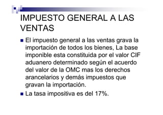 IMPUESTO GENERAL A LAS
VENTAS
 El impuesto general a las ventas grava la
 importación de todos los bienes, La base
 imponible esta constituida por el valor CIF
 aduanero determinado según el acuerdo
 del valor de la OMC mas los derechos
 arancelarios y demás impuestos que
 gravan la importación.
 La tasa impositiva es del 17%.
 