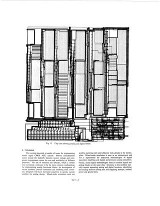 Fig. 12   Chip core showing analog and digital blocks.


6 . Conclusion
     This tutorial presented a number of issues for implementing    quickly maturing with some effective tools already in the market-
mixed signal CMOS ASIC circuits. Process considerations             place. Mixed-mode simulation is seen as an enhancement and
center around the uadeoffs between system voltage and com-          not a replacement for traditional methodologies of digital
ponent requirements versus the cost and availability of different   equivalent modeling and digital and precision analog simulation.
processes. The use of standard cell libraries, which a vendor       Finally, mixed signal methodologies need to combine digital and
may customize, continues to be the most common methodology          analog blocks on the same chip. Solutions to this problem typi-
for implementing analog functional blocks. As development of        cally require separating analog and digital functions, identifying
circuit synthesis, process simulation and modeling tools contin-    and routing sensitive analog nets and supplying multiple, isolated
ues, designers will have increased capability to specify custom     power and ground lines.
modules for analog design. Mixed-mode simulation tools are

                                                            T4-1.7
 