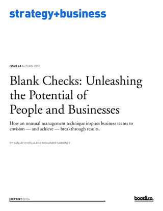strategy+business



issue 68 AUTUMN 2012




Blank Checks: Unleashing
the Potential of
People and Businesses
How an unusual management technique inspires business teams to
envision — and achieve — breakthrough results.

by SANJAY KHOSLA AND MOHANBIR SAWHNEY




reprint 00124	
 