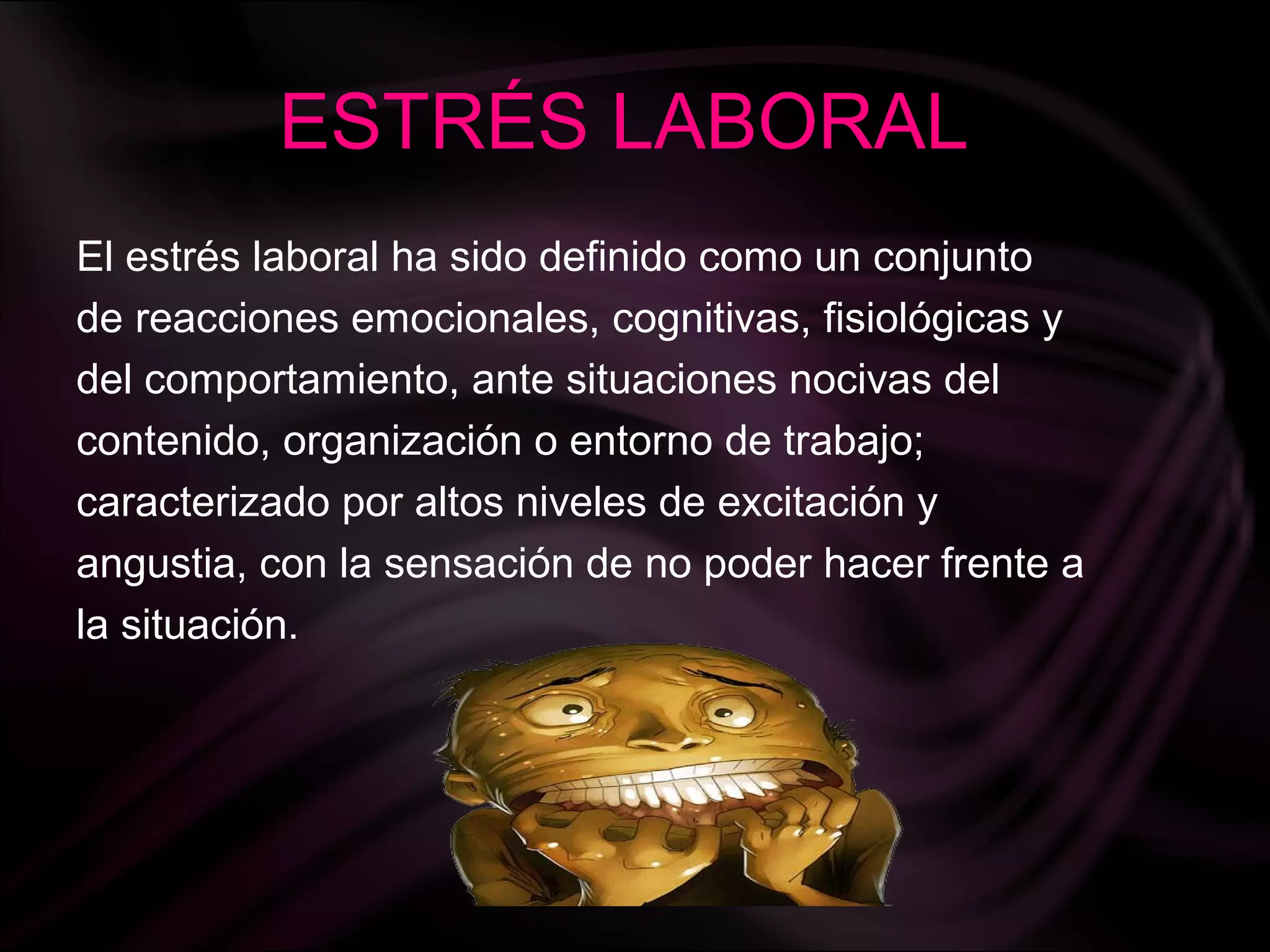 ESTRÉS LABORAL
El estrés laboral ha sido definido como un conjunto
de reacciones emocionales, cognitivas, fisiológicas y
del comportamiento, ante situaciones nocivas del
contenido, organización o entorno de trabajo;
caracterizado por altos niveles de excitación y
angustia, con la sensación de no poder hacer frente a
la situación.
 