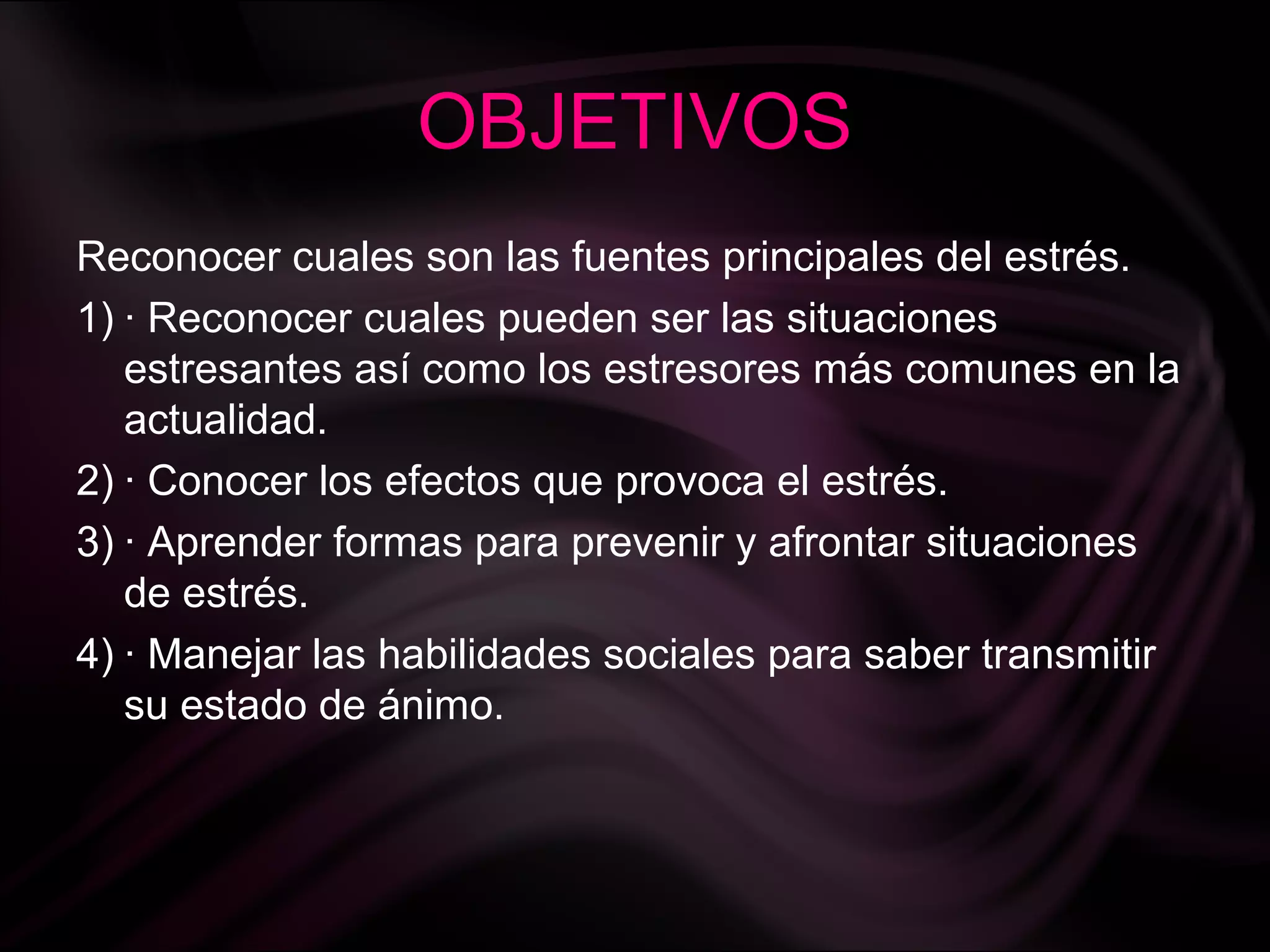 OBJETIVOS
Reconocer cuales son las fuentes principales del estrés.
1) · Reconocer cuales pueden ser las situaciones
estresantes así como los estresores más comunes en la
actualidad.
2) · Conocer los efectos que provoca el estrés.
3) · Aprender formas para prevenir y afrontar situaciones
de estrés.
4) · Manejar las habilidades sociales para saber transmitir
su estado de ánimo.
 