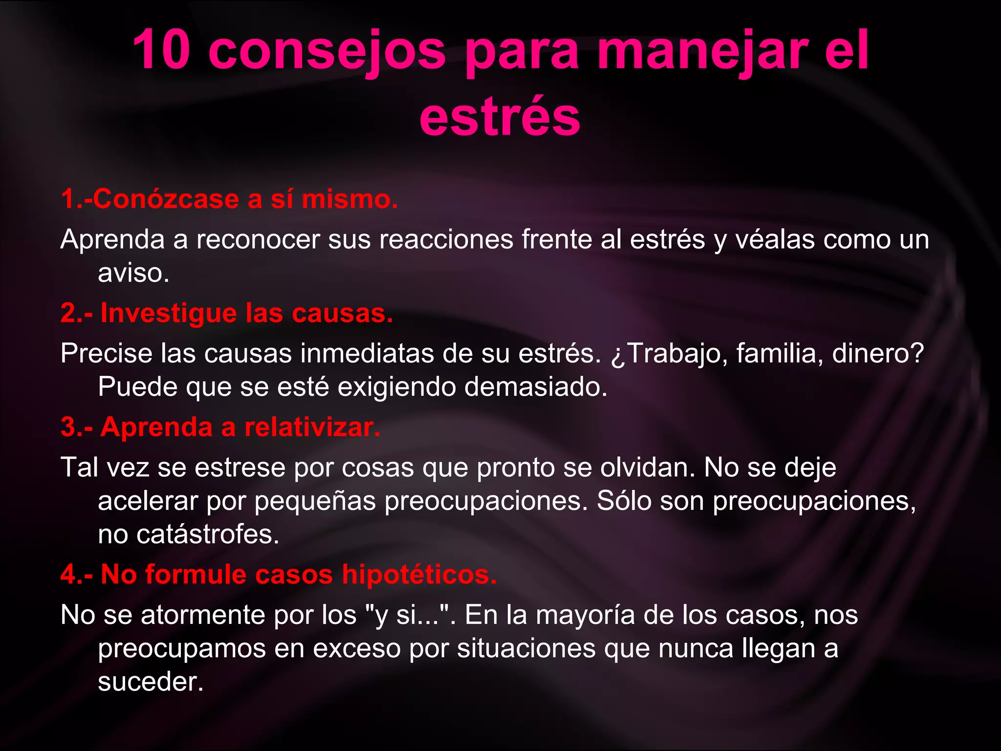 10 consejos para manejar el
estrés
1.-Conózcase a sí mismo.
Aprenda a reconocer sus reacciones frente al estrés y véalas como un
aviso.
2.- Investigue las causas.
Precise las causas inmediatas de su estrés. ¿Trabajo, familia, dinero?
Puede que se esté exigiendo demasiado.
3.- Aprenda a relativizar.
Tal vez se estrese por cosas que pronto se olvidan. No se deje
acelerar por pequeñas preocupaciones. Sólo son preocupaciones,
no catástrofes.
4.- No formule casos hipotéticos.
No se atormente por los "y si...". En la mayoría de los casos, nos
preocupamos en exceso por situaciones que nunca llegan a
suceder.
 