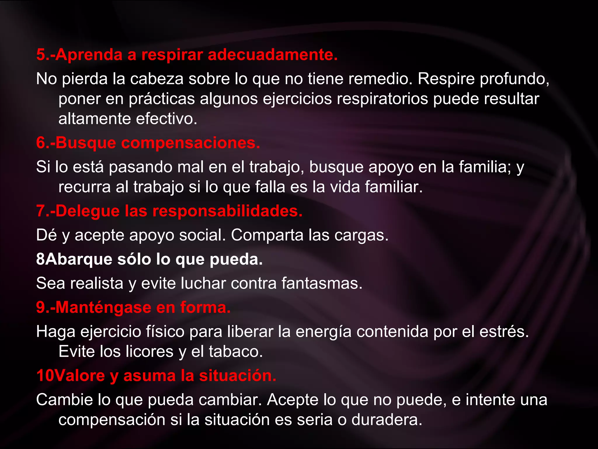 5.-Aprenda a respirar adecuadamente.
No pierda la cabeza sobre lo que no tiene remedio. Respire profundo,
poner en prácticas algunos ejercicios respiratorios puede resultar
altamente efectivo.
6.-Busque compensaciones.
Si lo está pasando mal en el trabajo, busque apoyo en la familia; y
recurra al trabajo si lo que falla es la vida familiar.
7.-Delegue las responsabilidades.
Dé y acepte apoyo social. Comparta las cargas.
8Abarque sólo lo que pueda.
Sea realista y evite luchar contra fantasmas.
9.-Manténgase en forma.
Haga ejercicio físico para liberar la energía contenida por el estrés.
Evite los licores y el tabaco.
10Valore y asuma la situación.
Cambie lo que pueda cambiar. Acepte lo que no puede, e intente una
compensación si la situación es seria o duradera.
 