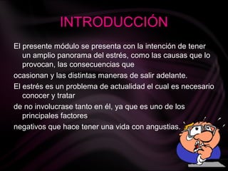INTRODUCCIÓN
El presente módulo se presenta con la intención de tener
un amplio panorama del estrés, como las causas que lo
provocan, las consecuencias que
ocasionan y las distintas maneras de salir adelante.
El estrés es un problema de actualidad el cual es necesario
conocer y tratar
de no involucrase tanto en él, ya que es uno de los
principales factores
negativos que hace tener una vida con angustias.
 