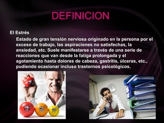 DEFINICION
El Estrés
Estado de gran tensión nerviosa originado en la persona por el
exceso de trabajo, las aspiraciones no satisfechas, la
ansiedad, etc. Suele manifestarse a través de una serie de
reacciones que van desde la fatiga prolongada y el
agotamiento hasta dolores de cabeza, gastritis, úlceras, etc.,
pudiendo ocasionar incluso trastornos psicológicos.
 