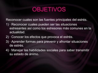 OBJETIVOS
Reconocer cuales son las fuentes principales del estrés.
1) · Reconocer cuales pueden ser las situaciones
estresantes así como los estresores más comunes en la
actualidad.
2) · Conocer los efectos que provoca el estrés.
3) · Aprender formas para prevenir y afrontar situaciones
de estrés.
4) · Manejar las habilidades sociales para saber transmitir
su estado de ánimo.
 