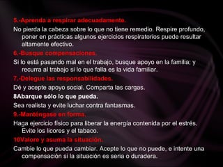 5.-Aprenda a respirar adecuadamente.
No pierda la cabeza sobre lo que no tiene remedio. Respire profundo,
poner en prácticas algunos ejercicios respiratorios puede resultar
altamente efectivo.
6.-Busque compensaciones.
Si lo está pasando mal en el trabajo, busque apoyo en la familia; y
recurra al trabajo si lo que falla es la vida familiar.
7.-Delegue las responsabilidades.
Dé y acepte apoyo social. Comparta las cargas.
8Abarque sólo lo que pueda.
Sea realista y evite luchar contra fantasmas.
9.-Manténgase en forma.
Haga ejercicio físico para liberar la energía contenida por el estrés.
Evite los licores y el tabaco.
10Valore y asuma la situación.
Cambie lo que pueda cambiar. Acepte lo que no puede, e intente una
compensación si la situación es seria o duradera.
 