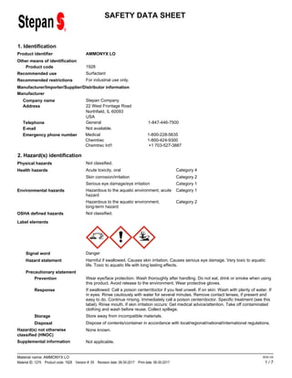 SAFETY DATA SHEET
1. Identification
AMMONYX LO
Product identifier
Other means of identification
1928
Product code
Surfactant
Recommended use
For industrial use only.
Recommended restrictions
Manufacturer/Importer/Supplier/Distributor information
Manufacturer
Stepan Company
Address 22 West Frontage Road
Company name
Telephone General 1-847-446-7500
Emergency phone number Medical 1-800-228-5635
Chemtrec 1-800-424-9300
Chemtrec Int'l +1 703-527-3887
E-mail
USA
Not available.
Northfield, IL 60093
2. Hazard(s) identification
Not classified.
Physical hazards
Category 4
Acute toxicity, oral
Health hazards
Category 2
Skin corrosion/irritation
Category 1
Serious eye damage/eye irritation
Category 1
Hazardous to the aquatic environment, acute
hazard
Environmental hazards
Category 2
Hazardous to the aquatic environment,
long-term hazard
Not classified.
OSHA defined hazards
Label elements
Signal word Danger
Hazard statement Harmful if swallowed. Causes skin irritation. Causes serious eye damage. Very toxic to aquatic
life. Toxic to aquatic life with long lasting effects.
Precautionary statement
Prevention Wear eye/face protection. Wash thoroughly after handling. Do not eat, drink or smoke when using
this product. Avoid release to the environment. Wear protective gloves.
Response If swallowed: Call a poison center/doctor if you feel unwell. If on skin: Wash with plenty of water. If
in eyes: Rinse cautiously with water for several minutes. Remove contact lenses, if present and
easy to do. Continue rinsing. Immediately call a poison center/doctor. Specific treatment (see this
label). Rinse mouth. If skin irritation occurs: Get medical advice/attention. Take off contaminated
clothing and wash before reuse. Collect spillage.
Storage Store away from incompatible materials.
Disposal Dispose of contents/container in accordance with local/regional/national/international regulations.
Hazard(s) not otherwise
classified (HNOC)
None known.
Supplemental information Not applicable.
1 / 7
Material name: AMMONYX LO
Material ID: 1274 Product code: 1928 Version #: 05 Revision date: 06-30-2017 Print date: 06-30-2017
SDS US
 