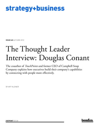 strategy+business



issue 68 AUTUMN 2012




The Thought Leader
Interview: Douglas Conant
The coauthor of TouchPoints and former CEO of Campbell Soup
Company explains how executives build their company’s capabilities
by connecting with people more effectively.



by art kleiner




reprint 00128
 