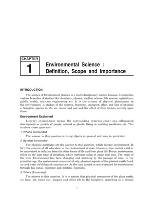 INTRODUCTION
The science of Environment studies is a multi-disciplinary science because it comprises
various branches of studies like chemistry, physics, medical science, life science, agriculture,
public health, sanitary engineering etc. It is the science of physical phenomena in
the environment. It studies of the sources, reactions, transport, effect and fate of physical
a biological species in the air, water and soil and the effect of from human activity upon
these.
Environment Explained
Literary environment means the surrounding external conditions influencing
development or growth of people, animal or plants; living or working conditions etc. This
involves three questions:
1. What is Surrounded
The answer to this question is living objects in general and man in particular.
2. By what Surrounded
The physical attributes are the answer to this question, which become environment. In
fact, the concern of all education is the environment of man. However, man cannot exist or
be understood in isolation from the other forms of life and from plant life. Hence, environment
refers to the sum total of condition, which surround point in space and time. The scope of
the term Environment has been changing and widening by the passage of time. In the
primitive age, the environment consisted of only physical aspects of the planted earth' land,
air and water as biological communities. As the time passed on man extended his environment
through his social, economic and political functions.
3. Where Surrounded
The answer to this question. It is in nature that physical component of the plant earth,
viz land, air, water etc., support and affect life in the biosphere. According to a Goudie
1
CHAPTER
Environmental Science :
Definition, Scope and Importance1
 