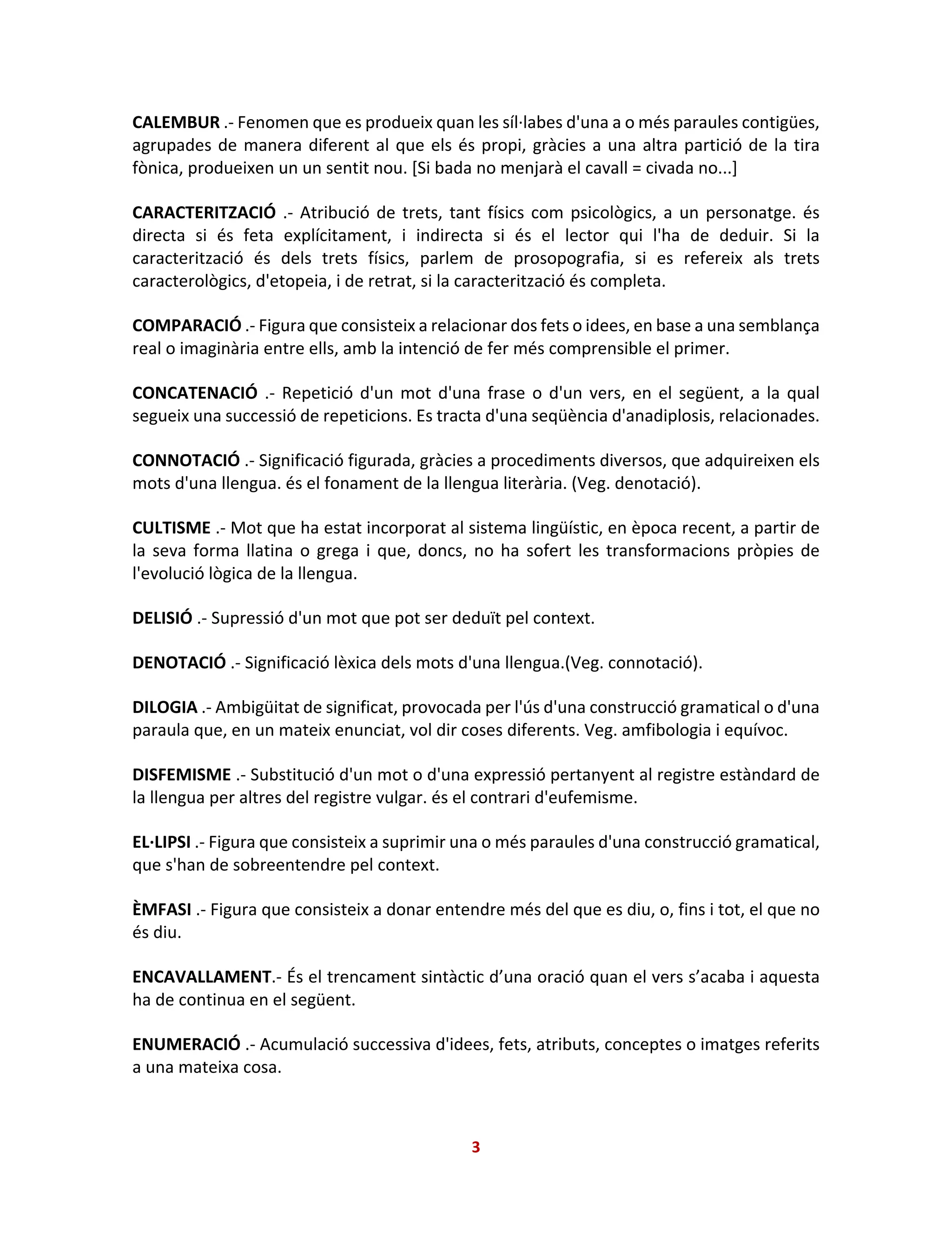 CALEMBUR .- Fenomen que es produeix quan les síl·labes d'una a o més paraules contigües,
agrupades de manera diferent al que els és propi, gràcies a una altra partició de la tira
fònica, produeixen un un sentit nou. [Si bada no menjarà el cavall = civada no...]
CARACTERITZACIÓ .- Atribució de trets, tant físics com psicològics, a un personatge. és
directa si és feta explícitament, i indirecta si és el lector qui l'ha de deduir. Si la
caracterització és dels trets físics, parlem de prosopografia, si es refereix als trets
caracterològics, d'etopeia, i de retrat, si la caracterització és completa.
COMPARACIÓ .- Figura que consisteix a relacionar dos fets o idees, en base a una semblança
real o imaginària entre ells, amb la intenció de fer més comprensible el primer.
CONCATENACIÓ .- Repetició d'un mot d'una frase o d'un vers, en el següent, a la qual
segueix una successió de repeticions. Es tracta d'una seqüència d'anadiplosis, relacionades.
CONNOTACIÓ .- Significació figurada, gràcies a procediments diversos, que adquireixen els
mots d'una llengua. és el fonament de la llengua literària. (Veg. denotació).
CULTISME .- Mot que ha estat incorporat al sistema lingüístic, en època recent, a partir de
la seva forma llatina o grega i que, doncs, no ha sofert les transformacions pròpies de
l'evolució lògica de la llengua.
DELISIÓ .- Supressió d'un mot que pot ser deduït pel context.
DENOTACIÓ .- Significació lèxica dels mots d'una llengua.(Veg. connotació).
DILOGIA .- Ambigüitat de significat, provocada per l'ús d'una construcció gramatical o d'una
paraula que, en un mateix enunciat, vol dir coses diferents. Veg. amfibologia i equívoc.
DISFEMISME .- Substitució d'un mot o d'una expressió pertanyent al registre estàndard de
la llengua per altres del registre vulgar. és el contrari d'eufemisme.
EL·LIPSI .- Figura que consisteix a suprimir una o més paraules d'una construcció gramatical,
que s'han de sobreentendre pel context.
ÈMFASI .- Figura que consisteix a donar entendre més del que es diu, o, fins i tot, el que no
és diu.
ENCAVALLAMENT.- És el trencament sintàctic d’una oració quan el vers s’acaba i aquesta
ha de continua en el següent.
ENUMERACIÓ .- Acumulació successiva d'idees, fets, atributs, conceptes o imatges referits
a una mateixa cosa.
3
 